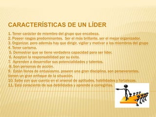 CARACTERÍSTICAS DE UN LÍDER
1. Tener carácter de miembro del grupo que encabeza.
2. Poseer rasgos predominantes. Ser el más brillante, ser el mejor organizador.
3. Organizar, pero además hay que dirigir, vigilar y motivar a los miembros del grupo
4. Tener carisma.
 5. Demostrar que se tiene verdadera capacidad para ser líder.
 6. Aceptan la responsabilidad por su éxito.
7. Aprenden a desarrollar sus potencialidades y talentos.
 8. Son personas de acción.
9. Están llenos de entusiasmo, poseen una gran disciplina, son perseverantes,
tienen un gran enfoque de la situación.
10. Sabe con que cuenta en el arsenal de aptitudes, habilidades y fortalezas.
11. Está consciente de sus debilidades y aprende a corregirlas.
 