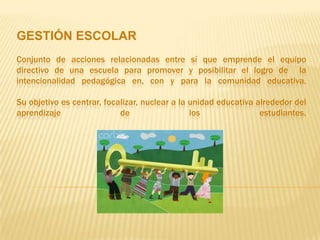 GESTIÓN ESCOLAR
Conjunto de acciones relacionadas entre sí que emprende el equipo
directivo de una escuela para promover y posibilitar el logro de la
intencionalidad pedagógica en, con y para la comunidad educativa.

Su objetivo es centrar, focalizar, nuclear a la unidad educativa alrededor del
aprendizaje                 de                  los               estudiantes.
 