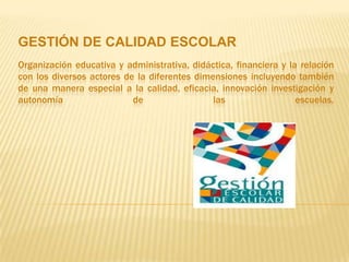 GESTIÓN DE CALIDAD ESCOLAR
Organización educativa y administrativa, didáctica, financiera y la relación
con los diversos actores de la diferentes dimensiones incluyendo también
de una manera especial a la calidad, eficacia, innovación investigación y
autonomía                  de                 las                  escuelas.
 