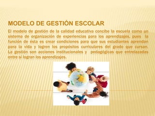 MODELO DE GESTIÓN ESCOLAR
El modelo de gestión de la calidad educativa concibe la escuela como un
sistema de organización de experiencias para los aprendizajes, pues la
función de ésta es crear condiciones para que sus estudiantes aprendan
para la vida y logren los propósitos curriculares del grado que cursan.
La gestión son acciones institucionales y pedagógicas que entrelazadas
entre sí logran los aprendizajes.
 