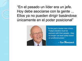 “En el pasado un líder era un jefe. 
Hoy debe asociarse con la gente ... 
Ellos ya no pueden dirigir basándose 
únicamente en el poder posicional” 
 