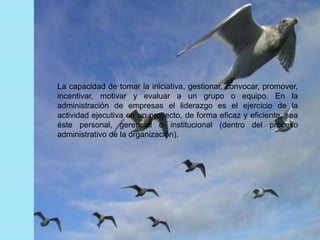La capacidad de tomar la iniciativa, gestionar, convocar, promover, 
incentivar, motivar y evaluar a un grupo o equipo. En la 
administración de empresas el liderazgo es el ejercicio de la 
actividad ejecutiva en un proyecto, de forma eficaz y eficiente, sea 
éste personal, gerencial o institucional (dentro del proceso 
administrativo de la organización). 
 