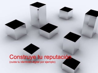 Construye tu reputación 
(cuida tu identidad digital por ejemplo) 
 