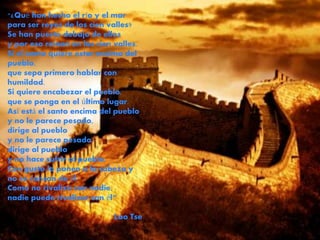 "¿Qué han hecho el río y el mar 
para ser reyes de los cien valles? 
Se han puesto debajo de ellos 
y por eso reinan en los cien valles. 
Si el santo quiere estar encima del 
pueblo, 
que sepa primero hablar con 
humildad. 
Si quiere encabezar el pueblo, 
que se ponga en el último lugar. 
Así está el santo encima del pueblo 
y no le parece pesado, 
dirige al pueblo 
y no le parece pesado, 
dirige al pueblo 
y no hace sufrir al pueblo. 
Con gusto lo ponen a la cabeza y 
no se cansan de él. 
Como no rivaliza con nadie, 
nadie puede rivalizar con él“ 
Lao Tse 
