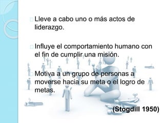Lleve a cabo uno o más actos de 
liderazgo. 
Influye el comportamiento humano con 
el fin de cumplir una misión. 
Motiva a un grupo de personas a 
moverse hacia su meta o el logro de 
metas. 
(Stogdill 1950) 
 