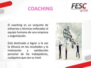 COACHING
El coaching es un conjunto de
esfuerzos y técnicas enfocadas al
equipo humano de una empresa
u organización.
Está destinado a lograr a la vez
la eficacia en los resultados y la
motivación y satisfacción
personal de los trabajadores,
cualquiera que sea su nivel.
 