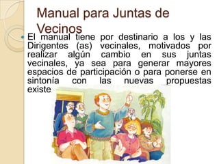 

Manual para Juntas de
Vecinos

El manual tiene por destinario a los y las
Dirigentes (as) vecinales, motivados por
realizar algún cambio en sus juntas
vecinales, ya sea para generar mayores
espacios de participación o para ponerse en
sintonía con las nuevas propuestas
existentes hoy en la sociedad.

 