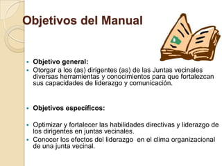 Objetivos del Manual

Objetivo general:
 Otorgar a los (as) dirigentes (as) de las Juntas vecinales
diversas herramientas y conocimientos para que fortalezcan
sus capacidades de liderazgo y comunicación.




Objetivos específicos:

Optimizar y fortalecer las habilidades directivas y liderazgo de
los dirigentes en juntas vecinales.
 Conocer los efectos del liderazgo en el clima organizacional
de una junta vecinal.


 