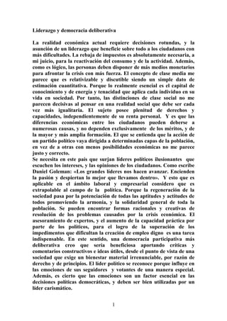 Liderazgo y democracia deliberativa
La realidad económica actual requiere decisiones rotundas, y la
asunción de un liderazgo que beneficie sobre todo a los ciudadanos con
más dificultades. La rebaja de impuestos es absolutamente necesaria, a
mi juicio, para la reactivación del consumo y de la actividad. Además,
como es lógico, las personas deben disponer de más medios monetarios
para afrontar la crisis con más fuerza. El concepto de clase media me
parece que es relativizable y discutible siendo un simple dato de
estimación cuantitativa. Porque lo realmente esencial es el capital de
conocimiento y de energía y tenacidad que aplica cada individuo en su
vida en sociedad. Por tanto, las distinciones de clase social no me
parecen decisivas al pensar en una realidad social que debe ser cada
vez más igualitaria. El sujeto posee plenitud de derechos y
capacidades, independientemente de su renta personal. Y es que las
diferencias económicas entre los ciudadanos pueden deberse a
numerosas causas, y no dependen exclusivamente de los méritos, y de
la mayor y más amplia formación. El que se entienda que la acción de
un partido político vaya dirigida a determinadas capas de la población,
en vez de a otras con menos posibilidades económicas no me parece
justo y correcto.
Se necesita en este país que surjan líderes políticos ilusionantes que
escuchen los intereses, y las opiniones de los ciudadanos. Como escribe
Daniel Goleman: «Los grandes líderes nos hacen avanzar. Encienden
la pasión y despiertan lo mejor que llevamos dentro». Y esto que es
aplicable en el ámbito laboral y empresarial considero que es
extrapolable al campo de la política. Porque la regeneración de la
sociedad pasa por la potenciación de todas las aptitudes y actitudes de
todos promoviendo la armonía, y la solidaridad general de toda la
población. Se pueden encontrar formas racionales y creativas de
resolución de los problemas causados por la crisis económica. El
asesoramiento de expertos, y el aumento de la capacidad práctica por
parte de los políticos, para el logro de la superación de los
impedimentos que dificultan la creación de empleo digno es una tarea
indispensable. En este sentido, una democracia participativa más
deliberativa creo que sería beneficiosa aportando críticas y
comentarios constructivos e ideas útiles, desde el punto de vista de una
sociedad que exige un bienestar material irrenunciable, por razón de
derecho y de principios. El líder político se reconoce porque influye en
las emociones de sus seguidores y votantes de una manera especial.
Además, es cierto que las emociones son un factor esencial en las
decisiones políticas democráticas, y deben ser bien utilizadas por un
líder carismático.
1
 