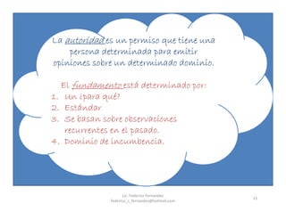 15
La autoridad es un permiso que tiene una
persona determinada para emitir
opiniones sobre un determinado dominio.
El fundamento está determinado por:
1. Un ¿para qué?
2. Estándar
3. Se basan sobre observaciones
recurrentes en el pasado.
4. Dominio de incumbencia.
Lic. Federico Fernandez
federico_s_fernandez@hotmail.com
 