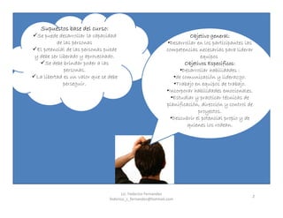 2
Supuestos base del curso:
Se puede desarrollar la capacidad
de las personas
El potencial de las personas puede
y debe ser liberado y aprovechado.
Se debe brindar poder a las
personas.
La libertad es un valor que se debe
perseguir.
Objetivo general:
•Desarrollar en los participantes las
competencias necesarias para liderar
equipos
Objetivos Específicos:
•Desarrollar habilidades :
•de comunicación y liderazgo.
•Trabajo en equipos de trabajo.
•Incorporar habilidades emocionales.
•Estudiar y practicar técnicas de
planificación, dirección y control de
proyectos.
•Descubrir el potencial propio y de
quienes los rodean.
Lic. Federico Fernandez
federico_s_fernandez@hotmail.com
 