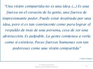 21
"Una visión compartida no es una idea. (...) Es una
fuerza en el corazón de la gente, una fuerza de
impresionante poder. Puede estar inspirada por una
idea, pero si es tan convincente como para lograr el
respaldo de más de una persona, cesa de ser una
abstracción. Es palpable. La gente comienza a verla
como si existiera. Pocas fuerzas humanas son tan
poderosas como una visión compartida"
( Peter Senge)
Lic. Federico Fernandez
federico_s_fernandez@hotmail.com
 