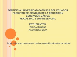 PONTIFICIA UNIVERSIDAD CATÓLICA DEL ECUADOR
FACULTAD DE CIENCIAS DE LA EDUCACIÓN
EDUCACIÓN BÁSICA
MODALIDAD SEMIPRESENCIAL
ESTUDIANTES:
YADIRA CANSINO
ALEXANDRA SILVA
Tema: Liderazgo y educación: hacia una gestión educativa de calidad
.
 