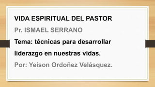 VIDA ESPIRITUAL DEL PASTOR
Pr. ISMAEL SERRANO
Tema: técnicas para desarrollar
liderazgo en nuestras vidas.
Por: Yeison Ordoñez Velásquez.
 