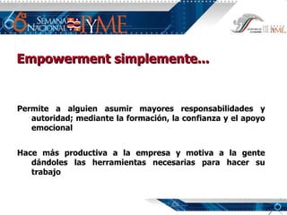 Empowerment simplemente... Permite a alguien asumir mayores responsabilidades y autoridad; mediante la formación, la confianza y el apoyo emocional Hace más productiva a la empresa y motiva a la gente dándoles las herramientas necesarias para hacer su trabajo 