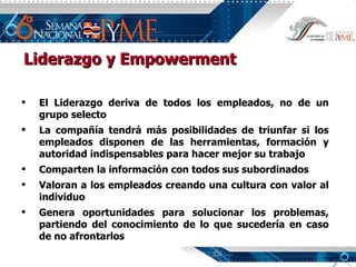 Liderazgo y Empowerment El Liderazgo deriva de todos los empleados, no de un grupo selecto La compañía tendrá más posibilidades de triunfar si los empleados disponen de las herramientas, formación y autoridad indispensables para hacer mejor su trabajo Comparten la información con todos sus subordinados Valoran a los empleados creando una cultura con valor al individuo Genera oportunidades para solucionar los problemas, partiendo del conocimiento de lo que sucedería en caso de no afrontarlos 