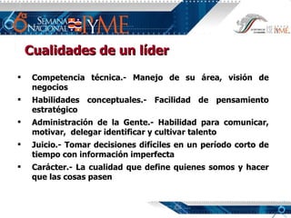 Cualidades de un líder Competencia técnica.- Manejo de su área, visión de negocios Habilidades conceptuales.- Facilidad de pensamiento estratégico Administración de la Gente.- Habilidad para comunicar, motivar,  delegar identificar y cultivar talento Juicio.- Tomar decisiones difíciles en un período corto de tiempo con información imperfecta Carácter.- La cualidad que define quienes somos y hacer que las cosas pasen 