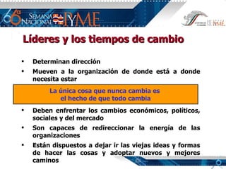 Líderes y los tiempos de cambio Determinan dirección Mueven a la organización de donde está a donde necesita estar Deben enfrentar los cambios económicos, políticos, sociales y del mercado Son capaces de redireccionar la energía de las organizaciones Están dispuestos a dejar ir las viejas ideas y formas de hacer las cosas y adoptar nuevos y mejores caminos La única cosa que nunca cambia es  el hecho de que todo cambia 