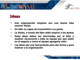 Ideas Una organización empieza con una buena idea central: Visión Un líder es capaz de transmitirla a su gente La Visión, a través del líder debe inspirar a los demás Estas ideas deben ser aterrizadas por el líder y explicar claramente a todo su equipo por que están en el negocio y como el equipo agregaría valor Las ideas son una herramienta para dar forma y para motivar a la organización 