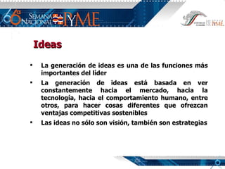 Ideas La generación de ideas es una de las funciones más importantes del líder La generación de ideas está basada en ver constantemente hacia el mercado, hacia la tecnología, hacia el comportamiento humano, entre otros, para hacer cosas diferentes que ofrezcan ventajas competitivas sostenibles Las ideas no sólo son visión, también son estrategias 