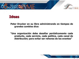 Ideas Peter Drucker en su libro administrando en tiempos de grandes cambios dice: “ Una organización debe desafiar periódicamente cada producto, cada servicio, cada política, cada canal de distribución; para evitar ser rehenes de los eventos” 