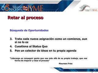 Búsqueda de Oportunidades Trata cada nueva asignación como un comienzo, aun si no lo es Cuestiona al Status Quo Pon un colector de ideas en tu propia agenda “ Liderazgo es conseguir gente que vea más allá de su propio trabajo, que vea forma de mejorar y retar el proceso” Maureen Fries Retar al proceso 