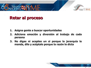 Asigna gente a buscar oportunidades Adiciona emoción y diversión al trabajo de cada persona No digas ni aceptes un si porque la jerarquía lo manda, dilo y acéptalo porque la razón lo dicta Retar al proceso 