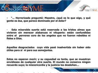 -  “... Horrorizado pregunté: Maestro, ¿qué es lo que oigo, y qué gente es ésa, que parece dominada por el dolor? Esta miserable suerte está reservada a las tristes almas que vivieron sin merecer alabanzas ni vituperio: están confundidas entre el  perverso coro de los angeles que no fueron rebeldes ni fieles a Dios.  Aquellos desgraciados  cuya vida pasó inadvertida sin haber sido útiles para sí  ni para sus semejantes. Estos no esperan morir; y su ceguedad es tanta, que se muestran envidiosos de cualquier otra suerte. El mundo no conserva ningún recuerdo suyo; la miscericordia y la justicia los desdeñan… Pero no hablemos más de ellos, sino miralos y pasa adelante ...”   Dante Alighieri 