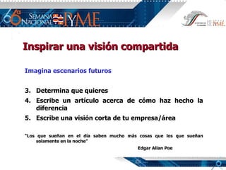 Imagina escenarios futuros Determina que quieres Escribe un artículo acerca de cómo haz hecho la diferencia Escribe una visión corta de tu empresa/área “ Los que sueñan en el día saben mucho más cosas que los que sueñan solamente en la noche” Edgar Allan Poe Inspirar una visión compartida 