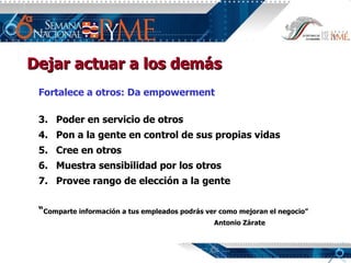 Dejar actuar a los demás Fortalece a otros: Da empowerment Poder en servicio de otros Pon a la gente en control de sus propias vidas Cree en otros Muestra sensibilidad por los otros Provee rango de elección a la gente “ Comparte información a tus empleados podrás ver como mejoran el negocio” Antonio Zárate 