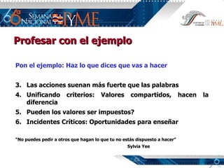 Pon el ejemplo: Haz lo que dices que vas a hacer Las acciones suenan más fuerte que las palabras Unificando criterios: Valores compartidos, hacen la diferencia Pueden los valores ser impuestos? Incidentes Críticos: Oportunidades para enseñar “ No puedes pedir a otros que hagan lo que tu no estás dispuesto a hacer” Sylvia Yee Profesar con el ejemplo 