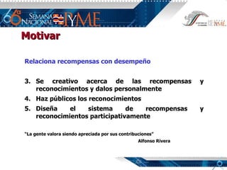 Relaciona recompensas con desempeño Se creativo acerca de las recompensas y reconocimientos y dalos personalmente Haz públicos los reconocimientos Diseña el sistema de recompensas y reconocimientos participativamente “ La gente valora siendo apreciada por sus contribuciones” Alfonso Rivera Motivar 