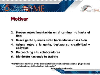 Provee retroalimentación en el camino, no hasta el final Busca gente quienes estén haciendo las cosas bien Asigna retos a la gente, destapa su creatividad y apóyalos Da coaching a tu colaboradores Diviértete haciendo tu trabajo “ Mantenemos la moral arriba si consistentemente hacemos saber al grupo de las contribuciones individuales y del equipo” Ann Marie Dockstader Motivar 