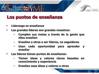 Liderazgo es enseñanza Los grandes líderes son grandes maestros: Cumplen sus metas a través de la gente que ellos enseñan Enseñan a otros a ser líderes, no seguidores Usan cada oportunidad para aprender y enseñar Los líderes tienen puntos de enseñanza: Tienen ideas y valores claros basados en conocimiento y experiencia Enseñan esas ideas y valores a otros Los puntos de enseñanza 