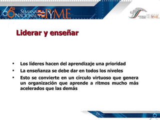 Liderar y enseñar Los líderes hacen del aprendizaje una prioridad La enseñanza se debe dar en todos los niveles Esto se convierte en un círculo virtuoso que genera un organización que aprende a ritmos mucho más acelerados que las demás 