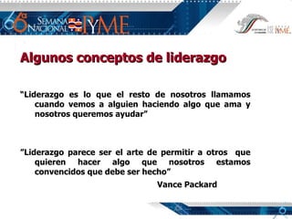 Algunos conceptos de liderazgo “ L iderazgo es lo que el resto de nosotros llamamos cuando vemos a alguien haciendo algo que ama y nosotros queremos ayudar ” ” Liderazgo parece ser el arte de permitir a otros  que quieren hacer algo que nosotros estamos convencidos que debe ser hecho”   Vance Packard 