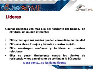 Algunas personas ven más allá del horizonte del tiempo,  en el futuro, un mundo diferente: Ellos creen que sus sueños pueden convertirse en realidad Ellos nos abren los ojos y levantan nuestro espíritu Ellos construyen confianza y fortaleza en nuestras relaciones Ellos se paran firmemente contra los vientos de resistencia y nos dan el valor de continuar la búsqueda A esa gente... se les llama líderes Líderes 