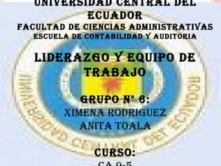 UNIVERSIDAD CENTRAL DEL ECUADOR FACULTAD DE CIENCIAS ADMINISTRATIVAS ESCUELA DE CONTABILIDAD Y AUDITORIA LIDERAZGO Y EQUIPO DE TRABAJO GRUPO N° 6: XIMENA RODRIGUEZ ANITA TOALA   CURSO: CA 9-5 