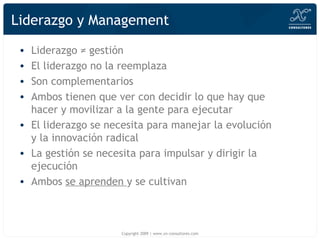 Liderazgo y Management Liderazgo ≠ gestión El liderazgo no la reemplaza Son complementarios Ambos tienen que ver con decidir lo que hay que hacer y movilizar a la gente para ejecutar El liderazgo se necesita para manejar la evolución y la innovación radical La gestión se necesita para impulsar y dirigir la ejecución Ambos  se aprenden  y se cultivan Copyright 2009 | www.xn-consultores.com 