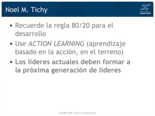 Noel M. Tichy Recuerde la regla 80/20 para el desarrollo Use  ACTION LEARNING  (aprendizaje basado en la acción, en el terreno) Los líderes actuales deben formar a la próxima generación de líderes Copyright 2009 | www.xn-consultores.com 
