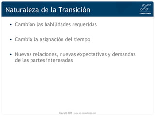 Naturaleza de la Transici ón Cambian las habilidades requeridas Cambia la asignaci ón del tiempo Nuevas relaciones, nuevas expectativas y demandas de las partes interesadas Copyright 2009 | www.xn-consultores.com 