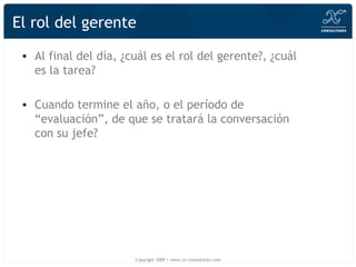 El rol del gerente Al final del día, ¿cuál es el rol del gerente?, ¿cuál es la tarea? Cuando termine el año, o el período de “evaluación”, de que se tratará la conversación con su jefe? Copyright 2009 | www.xn-consultores.com 