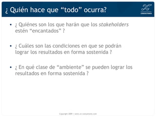 ¿ Quién hace que “todo” ocurra? ¿ Quiénes son los que harán que los  stakeholders  estén “encantados” ? ¿ Cuáles son las condiciones en que se podrán lograr los resultados en forma sostenida ? ¿ En qué clase de “ambiente” se pueden lograr los resultados en forma sostenida ? Copyright 2009 | www.xn-consultores.com 