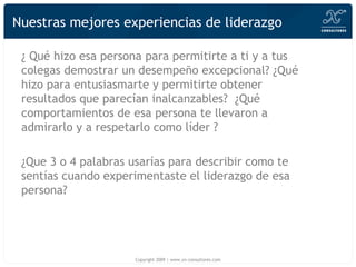 Nuestras mejores experiencias de liderazgo ¿  Qué  hizo esa persona para permitirte a ti y a tus colegas demostrar un desempeño excepcional? ¿ Qué hizo  para entusiasmarte y permitirte obtener resultados que parecían inalcanzables?  ¿Q ué  comportamientos de esa persona te llevaron a admirarlo y a respetarlo como líder ? ¿Q u e 3 o 4 palabras usarías para describir como te sentías cuando experimentaste el liderazgo de esa persona? Copyright 2009 | www.xn-consultores.com 