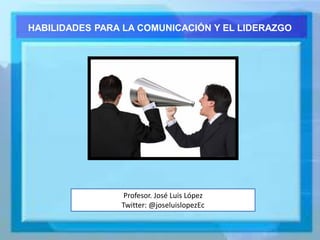 Profesor. José Luis López
Twitter: @joseluislopezEc
HABILIDADES PARA LA COMUNICACIÓN Y EL LIDERAZGO
 