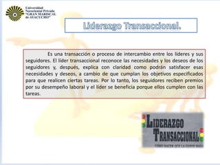 Es una transacción o proceso de intercambio entre los líderes y sus
seguidores. El líder transaccional reconoce las necesidades y los deseos de los
seguidores y, después, explica con claridad como podrán satisfacer esas
necesidades y deseos, a cambio de que cumplan los objetivos especificados
para que realicen ciertas tareas. Por lo tanto, los seguidores reciben premios
por su desempeño laboral y el líder se beneficia porque ellos cumplen con las
tareas.
 