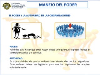 Habilidad para hacer que otros hagan lo que uno quiere, este poder incluye el
control persuasivo y el coercivo.
Es la probabilidad de que las ordenes sean obedecidas por los seguidores.
Estas ordenes deben ser legitimas para que los seguidores las acepten
voluntariamente.
 