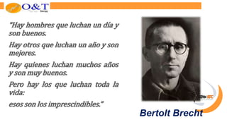 “Hay hombres que luchan un día y
son buenos.
Hay otros que luchan un año y son
mejores.
Hay quienes luchan muchos años
y son muy buenos.
Pero hay los que luchan toda la
vida:
esos son los imprescindibles.”
Bertolt Brecht
 