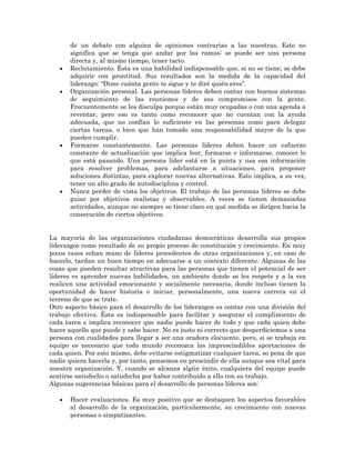 •

•

•

•

de un debate con alguien de opiniones contrarias a las nuestras. Esto no
significa que se tenga que andar por las ramas: se puede ser una persona
directa y, al mismo tiempo, tener tacto.
Reclutamiento. Ésta es una habilidad indispensable que, si no se tiene, se debe
adquirir con prontitud. Sus resultados son la medida de la capacidad del
liderazgo: “Dime cuánta gente te sigue y te diré quién eres”.
Organización personal. Las personas líderes deben contar con buenos sistemas
de seguimiento de las reuniones y de sus compromisos con la gente.
Frecuentemente se les disculpa porque están muy ocupadas o con una agenda a
reventar, pero eso es tanto como reconocer que no cuentan con la ayuda
adecuada, que no confían lo suficiente en las personas como para delegar
ciertas tareas, o bien que han tomado una responsabilidad mayor de la que
pueden cumplir.
Formarse constantemente. Las personas líderes deben hacer un esfuerzo
constante de actualización que implica leer, formarse e informarse, conocer lo
que está pasando. Una persona líder está en la punta y usa esa información
para resolver problemas, para adelantarse a situaciones, para proponer
soluciones distintas, para explorar nuevas alternativas. Esto implica, a su vez,
tener un alto grado de autodisciplina y control.
Nunca perder de vista los objetivos. El trabajo de las personas líderes se debe
guiar por objetivos realistas y observables. A veces se tienen demasiadas
actividades, aunque no siempre se tiene claro en qué medida se dirigen hacia la
consecución de ciertos objetivos.

La mayoría de las organizaciones ciudadanas democráticas desarrolla sus propios
liderazgos como resultado de su propio proceso de constitución y crecimiento. En muy
pocos casos echan mano de líderes procedentes de otras organizaciones y, en caso de
hacerlo, tardan un buen tiempo en adecuarse a un contexto diferente. Algunas de las
cosas que pueden resultar atractivas para las personas que tienen el potencial de ser
líderes es aprender nuevas habilidades, un ambiente donde se les respete y a la vez
realicen una actividad emocionante y socialmente necesaria, donde incluso tienen la
oportunidad de hacer historia o iniciar, personalmente, una nueva carrera en el
terreno de que se trate.
Otro aspecto básico para el desarrollo de los liderazgos es contar con una división del
trabajo efectiva. Ésta es indispensable para facilitar y asegurar el cumplimiento de
cada tarea e implica reconocer que nadie puede hacer de todo y que cada quien debe
hacer aquello que puede y sabe hacer. No es justo ni correcto que desperdiciemos a una
persona con cualidades para llegar a ser una oradora elocuente, pero, si se trabaja en
equipo es necesario que todo mundo reconozca las imprescindibles aportaciones de
cada quien. Por esto mismo, debe evitarse estigmatizar cualquier tarea, so pena de que
nadie quiera hacerla y, por tanto, pensemos en prescindir de ella aunque sea vital para
nuestra organización. Y, cuando se alcanza algún éxito, cualquiera del equipo puede
sentirse satisfecho o satisfecha por haber contribuido a ello con su trabajo.
Algunas sugerencias básicas para el desarrollo de personas líderes son:
•

Hacer evaluaciones. Es muy positivo que se destaquen los aspectos favorables
al desarrollo de la organización, particularmente, su crecimiento con nuevas
personas o simpatizantes.

 