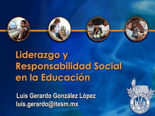 Liderazgo y
Responsabilidad Social
en la Educación
Luis Gerardo González López
luis.gerardo@itesm.mx
 
